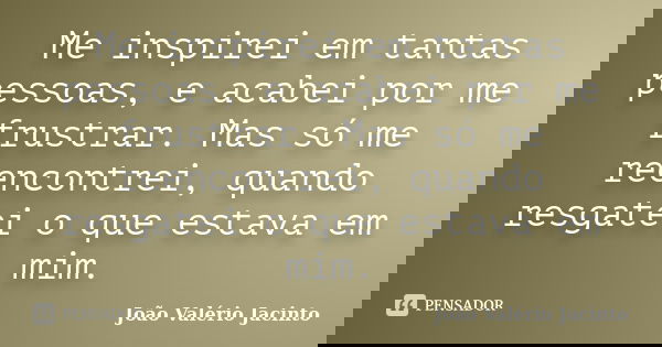 Me inspirei em tantas pessoas, e acabei por me frustrar. Mas só me reencontrei, quando resgatei o que estava em mim.... Frase de João Valério Jacinto.