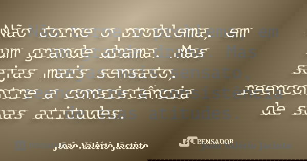 Não torne o problema, em um grande drama. Mas sejas mais sensato, reencontre a consistência de suas atitudes.... Frase de João Valério Jacinto.
