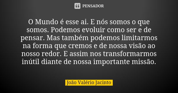 O Mundo é esse ai. E nós somos o que somos. Podemos evoluir como ser e de pensar. Mas também podemos limitarmos na forma que cremos e de nossa visão ao nosso re... Frase de João Valério Jacinto..