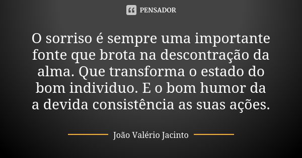 O sorriso é sempre uma importante fonte que brota na descontração da alma. Que transforma o estado do bom individuo. E o bom humor da a devida consistência as s... Frase de João Valério Jacinto.