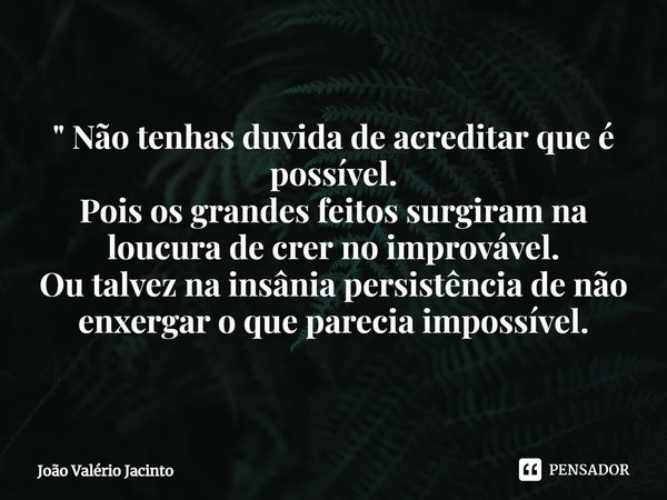 ⁠" Não tenhas duvida de acreditar que é possível. Pois os grandes feitos surgiram na loucura de crer no improvável. Ou talvez na insânia persistência de nã... Frase de João Valério Jacinto.