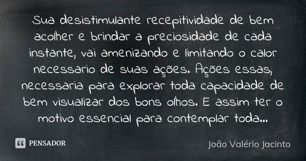 Sua desistimulante recepitividade de bem acolher e brindar a preciosidade de cada instante, vai amenizando e limitando o calor necessario de suas ações. Ações e... Frase de João Valério Jacinto.