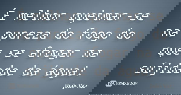 É melhor queimar-se na pureza do fogo do que se afogar na sujidade da água!... Frase de João Vaz.