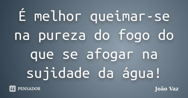 É melhor queimar-se na pureza do fogo do que se afogar na sujidade da água!... Frase de João Vaz.