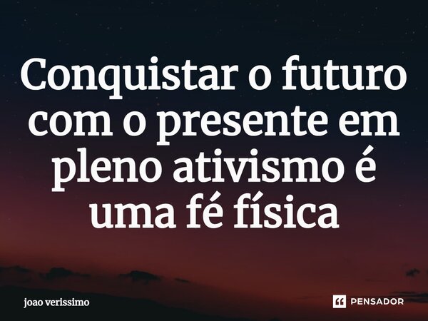 ⁠Conquistar o futuro com o presente em pleno ativismo é uma fé física... Frase de João Verissimo.