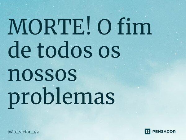 ⁠MORTE! O fim de todos os nossos problemas... Frase de joão_victor_92.