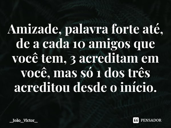 ⁠Amizade, palavra forte até, de a cada 10 amigos que você tem, 3 acreditam em você, mas só 1 dos três acreditou desde o início.... Frase de _João_Victor_.