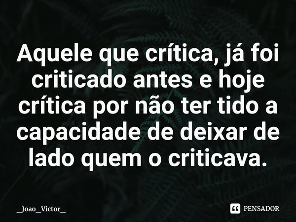 ⁠Aquele que crítica, já foi criticado antes e hoje crítica por não ter tido a capacidade de deixar de lado quem o criticava.... Frase de _Joao_Victor_.