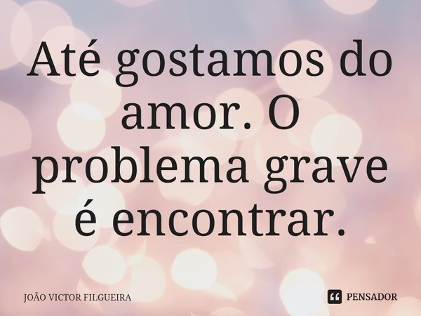 ⁠Até gostamos do amor. O problema grave é encontrar.... Frase de JOÃO VICTOR FILGUEIRA.