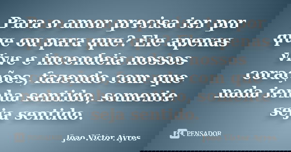 Para o amor precisa ter por que ou para que? Ele apenas vive e incendeia nossos corações, fazendo com que nada tenha sentido, somente seja sentido.... Frase de João Victor Ayres.