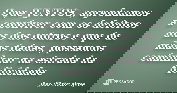Que JUNTOS, aprendamos a conviver com os defeitos uns dos outros e que de mãos dadas, possamos caminhar na estrada da felicidade... Frase de João Victor Ayres.