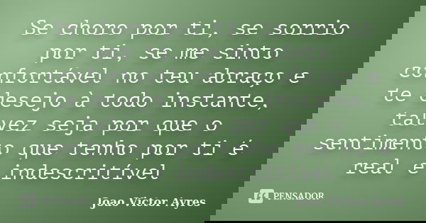 Se choro por ti, se sorrio por ti, se me sinto confortável no teu abraço e te desejo à todo instante, talvez seja por que o sentimento que tenho por ti é real e... Frase de João Victor Ayres.
