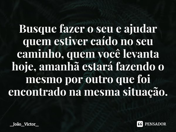 ⁠Busque fazer o seu e ajudar quem estiver caído no seu caminho, quem você levanta hoje, amanhã estará fazendo o mesmo por outro que foi encontrado na mesma situ... Frase de _João_Victor_.