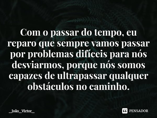 ⁠Com o passar do tempo, eu reparo que sempre vamos passar por problemas difíceis para nós desviarmos, porque nós somos capazes de ultrapassar qualquer obstáculo... Frase de _João_Victor_.