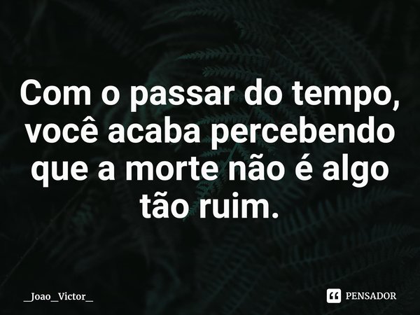 ⁠Com o passar do tempo, você acaba percebendo que a morte não é algo tão ruim.... Frase de _Joao_Victor_.