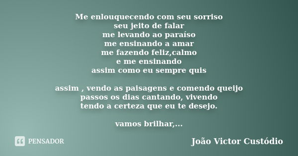 Me enlouquecendo com seu sorriso seu jeito de falar me levando ao paraíso me ensinando a amar me fazendo feliz,calmo e me ensinando assim como eu sempre quis as... Frase de João Victor Custódio.