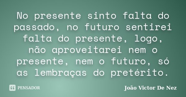 No presente sinto falta do passado, no futuro sentirei falta do presente, logo, não aproveitarei nem o presente, nem o futuro, só as lembraças do pretérito.... Frase de João Victor De Nez.