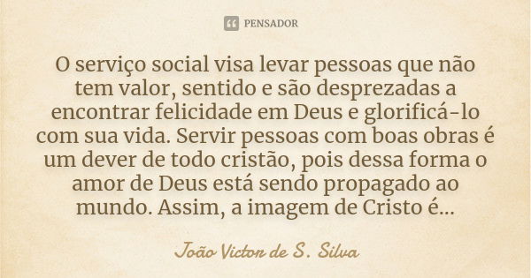 O serviço social visa levar pessoas que não tem valor, sentido e são desprezadas a encontrar felicidade em Deus e glorificá-lo com sua vida. Servir pessoas com ... Frase de João Victor de S. Silva.