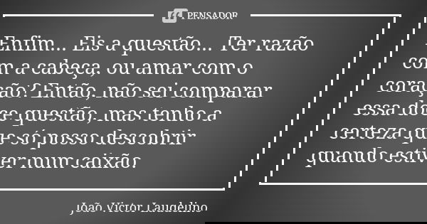 Enfim... Eis a questão... Ter razão com a cabeça, ou amar com o coração? Então, não sei comparar essa doce questão, mas tenho a certeza que só posso descobrir q... Frase de João Victor Laudelino.