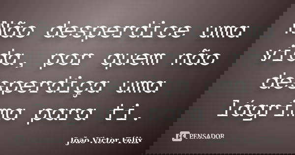 Não desperdice uma vida, por quem não desperdiça uma lágrima para ti.... Frase de João Victor Félix.