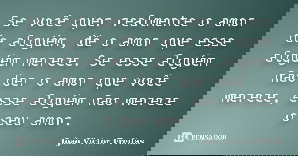 Se você quer realmente o amor de alguém, dê o amor que esse alguém merece. Se esse alguém não der o amor que você merece, esse alguém não merece o seu amor.... Frase de João Victor Freitas.