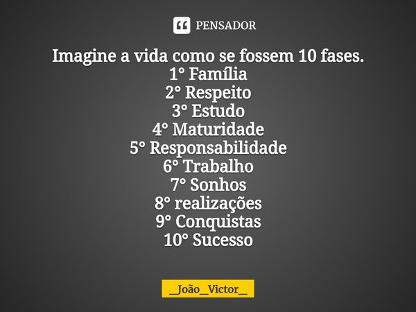 ⁠Imagine a vida como se fossem 10 fases.
1° Família
2° Respeito
3° Estudo
4° Maturidade
5° Responsabilidade
6° Trabalho
7° Sonhos
8° realizações
9° Conquistas
1... Frase de _João_Victor_.