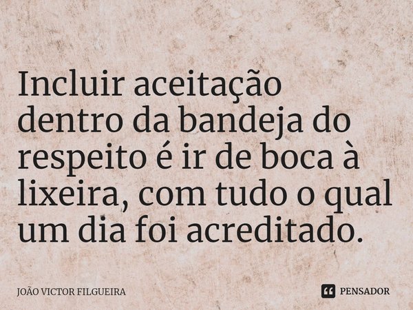 Incluir aceitação dentro da bandeja do respeito é ir de boca à lixeira, com tudo o qual um dia foi acreditado.⁠... Frase de JOÃO VICTOR FILGUEIRA.