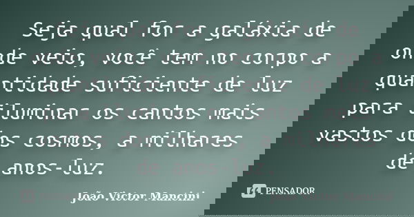 Seja qual for a galáxia de onde veio, você tem no corpo a quantidade suficiente de luz para iluminar os cantos mais vastos dos cosmos, a milhares de anos-luz.... Frase de João Victor Mancini.