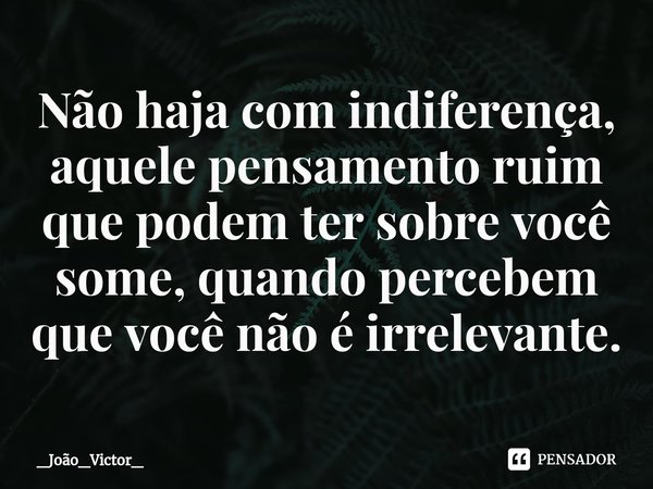 ⁠Não haja com indiferença, aquele pensamento ruim que podem ter sobre você some, quando percebem que você não é irrelevante.... Frase de _João_Victor_.