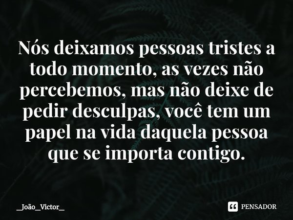 ⁠Nós deixamos pessoas tristes a todo momento, as vezes não percebemos, mas não deixe de pedir desculpas, você tem um papel na vida daquela pessoa que se importa... Frase de _João_Victor_.