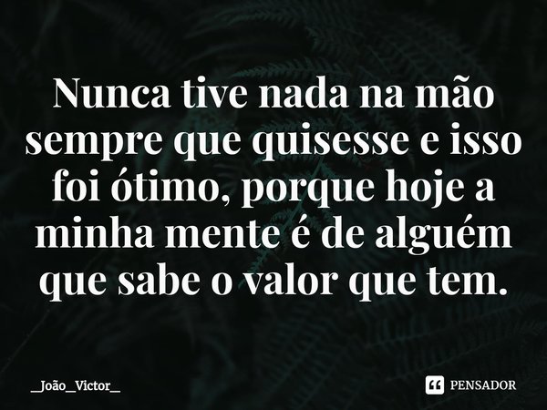 ⁠Nunca tive nada na mão sempre que quisesse e isso foi ótimo, porque hoje a minha mente é de alguém que sabe o valor que tem.... Frase de _João_Victor_.