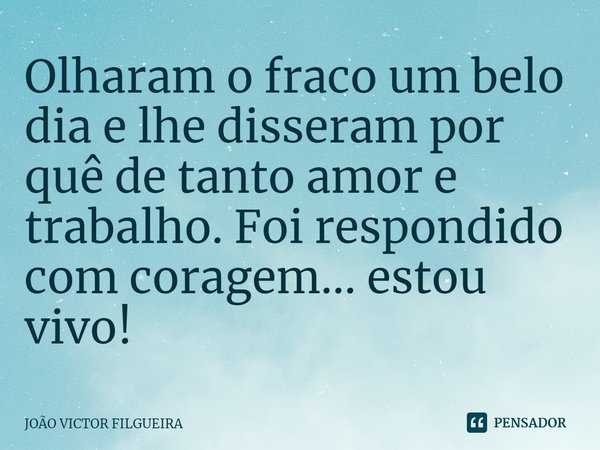 ⁠Olharam o fraco um belo dia e lhe disseram por quê de tanto amor e trabalho. Foi respondido com coragem... estou vivo!... Frase de JOÃO VICTOR FILGUEIRA.