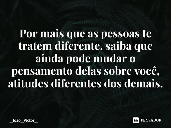 ⁠Por mais que as pessoas te tratem diferente, saiba que ainda pode mudar o pensamento delas sobre você, atitudes diferentes dos demais.... Frase de _João_Victor_.