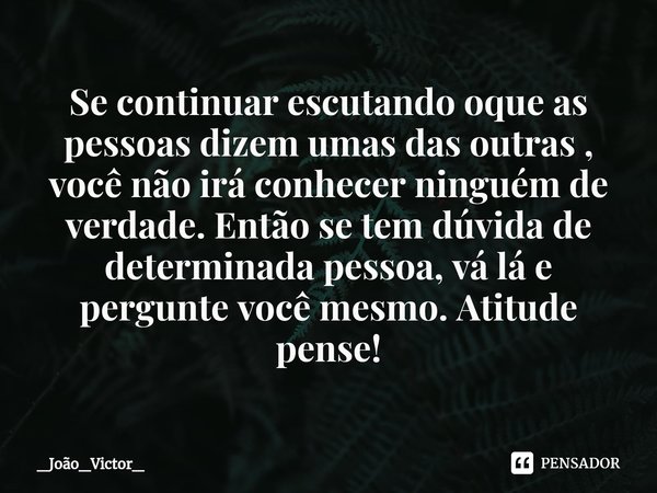 ⁠Se continuar escutando oque as pessoas dizem umas das outras , você não irá conhecer ninguém de verdade. Então se tem dúvida de determinada pessoa, vá lá e per... Frase de _João_Victor_.