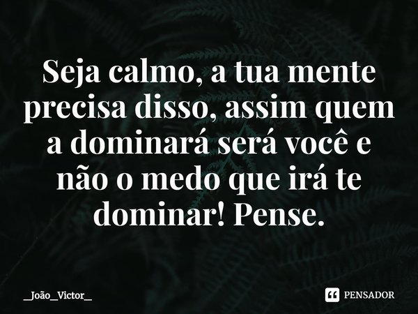 ⁠Seja calmo, a tua mente precisa disso, assim quem a dominará será você e não o medo que irá te dominar! Pense.... Frase de _João_Victor_.