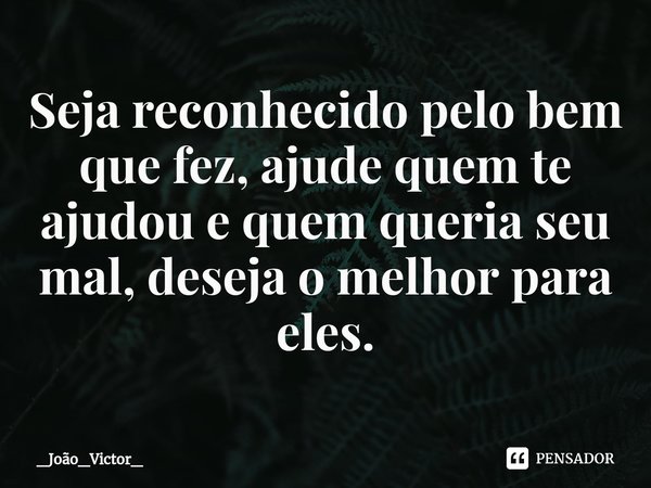 ⁠Seja reconhecido pelo bem que fez, ajude quem te ajudou e quem queria seu mal, deseja o melhor para eles.... Frase de _João_Victor_.