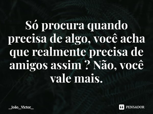 ⁠Só procura quando precisa de algo, você acha que realmente precisa de amigos assim ? Não, você vale mais.... Frase de _João_Victor_.