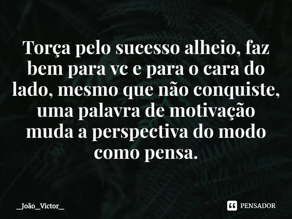 ⁠Torça pelo sucesso alheio, faz bem para vc e para o cara do lado, mesmo que não conquiste, uma palavra de motivação muda a perspectiva do modo como pensa.... Frase de _João_Victor_.