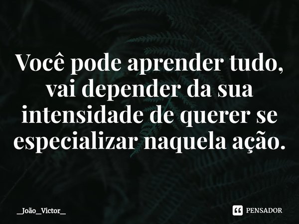 ⁠Você pode aprender tudo, vai depender da sua intensidade de querer se especializar naquela ação.... Frase de _João_Victor_.