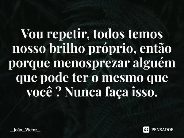 ⁠Vou repetir, todos temos nosso brilho próprio, então porque menosprezar alguém que pode ter o mesmo que você ? Nunca faça isso.... Frase de _João_Victor_.