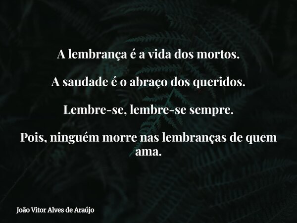 A lembrança é a vida dos mortos. A saudade é o abraço dos queridos. Lembre-se, lembre-se sempre. Pois, ninguém morre nas lembranças de quem ama.... Frase de João Vitor Alves de Araújo.