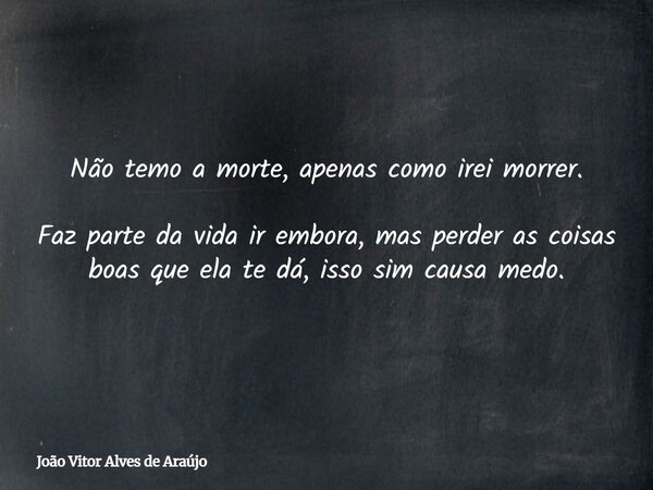 Não temo a morte, apenas como irei morrer. Faz parte da vida ir embora, mas perder as coisas boas que ela te dá, isso sim causa medo.... Frase de João Vitor Alves de Araújo.