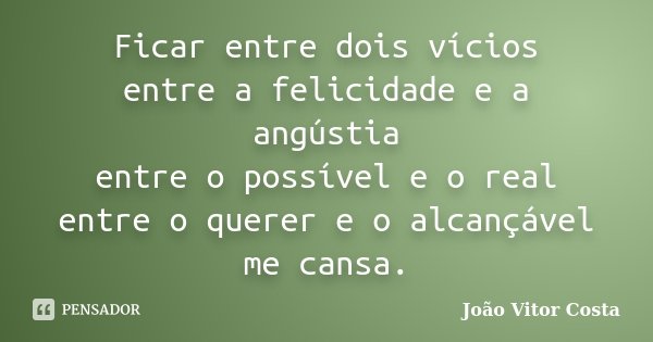 Ficar entre dois vícios entre a felicidade e a angústia entre o possível e o real entre o querer e o alcançável me cansa.... Frase de João Vitor Costa.