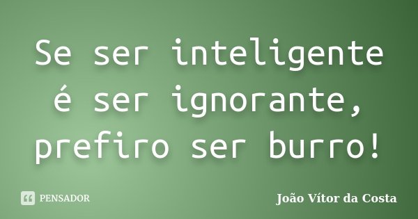 Se ser inteligente é ser ignorante, prefiro ser burro!... Frase de João Vítor da Costa.