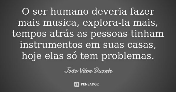 O ser humano deveria fazer mais musica, explora-la mais, tempos atrás as pessoas tinham instrumentos em suas casas, hoje elas só tem problemas.... Frase de João Vítor Duarte.