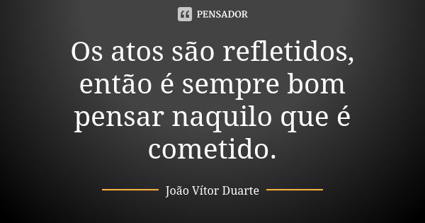 Os atos são refletidos, então é sempre bom pensar naquilo que é cometido.... Frase de João Vítor Duarte.