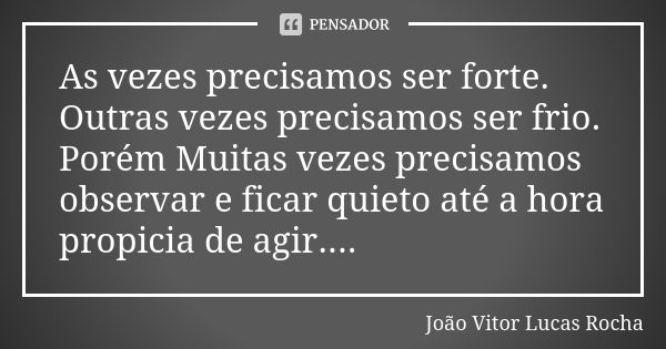 As vezes precisamos ser forte. Outras vezes precisamos ser frio. Porém Muitas vezes precisamos observar e ficar quieto até a hora propicia de agir....... Frase de João Vitor Lucas Rocha.