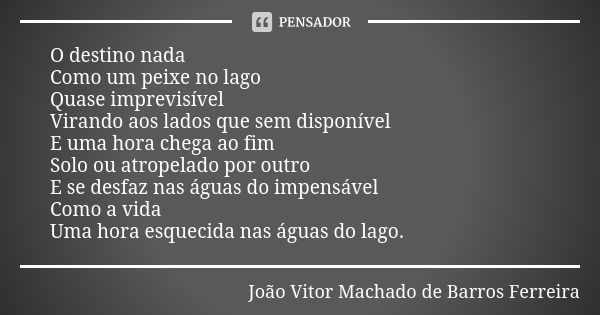 O destino nada Como um peixe no lago Quase imprevisível Virando aos lados que sem disponível E uma hora chega ao fim Solo ou atropelado por outro E se desfaz na... Frase de João Vitor Machado de Barros Ferreira.