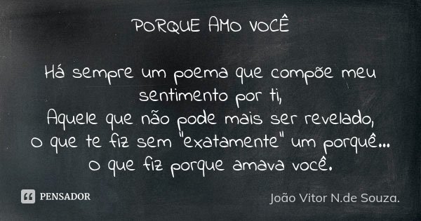 PORQUE AMO VOCÊ Há sempre um poema que compõe meu sentimento por ti, Aquele que não pode mais ser revelado, O que te fiz sem "exatamente" um porquê...... Frase de João Vitor N.de Souza..