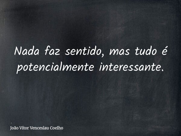 Nada faz sentido, mas tudo é potencialmente interessante.... Frase de João Vítor Venceslau Coelho.